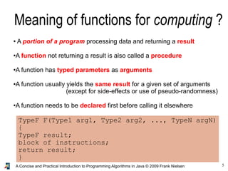 5A Concise and Practical Introduction to Programming Algorithms in Java © 2009 Frank Nielsen
Meaning of functions for computing ?
● A portion of a program processing data and returning a result
●A function not returning a result is also called a procedure
●A function has typed parameters as arguments
●A function usually yields the same result for a given set of arguments
(except for side-effects or use of pseudo-randomness)
●
A function needs to be declared first before calling it elsewhere
TypeF F(Type1 arg1, Type2 arg2, ..., TypeN argN)
{
TypeF result;
block of instructions;
return result;
}
 