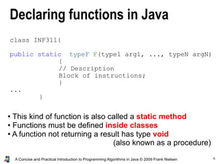 6A Concise and Practical Introduction to Programming Algorithms in Java © 2009 Frank Nielsen
class INF311{
public static typeF F(type1 arg1, ..., typeN argN)
{
// Description
Block of instructions;
}
...
}
● This kind of function is also called a static method
● Functions must be defined inside classes
● A function not returning a result has type void
(also known as a procedure)
Declaring functions in Java
 