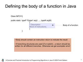 7A Concise and Practical Introduction to Programming Algorithms in Java © 2009 Frank Nielsen
Defining the body of a function in Java
Class INF311{
public static typeF F(type1 arg1, ..., typeN argN)
{
// Description
Block of instructions;
}
}
Body of a function
● Body should contain an instruction return to indicate the result
● If branching structures are used (if or switch) , a return should be
written for all different branches. Otherwise we get acompiler error!
 