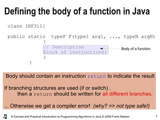 8A Concise and Practical Introduction to Programming Algorithms in Java © 2009 Frank Nielsen
Defining the body of a function in Java
class INF311{
public static typeF F(type1 arg1, ..., typeN argN)
{
// Description
Block of instructions;
}
}
Body of a function
Body should contain an instruction return to indicate the result
If branching structures are used (if or switch) ,
then a return should be written for all different branches.
... Otherwise we get a compiler error! (why? => not type safe!)
 