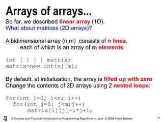 18A Concise and Practical Introduction to Programming Algorithms in Java © 2009 Frank Nielsen
Arrays of arrays...
So far, we described linear array (1D).
What about matrices (2D arrays)?
A bidimensional array (n,m) consists of n lines,
each of which is an array of m elements
int [ ] [ ] matrix;
matrix=new int[n][m];
By default, at initialization, the array is filled up with zero
Change the contents of 2D arrays using 2 nested loops:
for(int i=0; i<n; i++)
for(int j=0; j<m;j++)
matrix[i][j]=i*j+1;
 