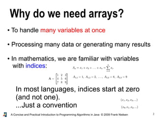 2A Concise and Practical Introduction to Programming Algorithms in Java © 2009 Frank Nielsen
Why do we need arrays?
● To handle many variables at once
● Processing many data or generating many results
● In mathematics, we are familiar with variables
with indices:
In most languages, indices start at zero
(and not one).
...Just a convention
 