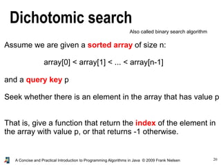 20A Concise and Practical Introduction to Programming Algorithms in Java © 2009 Frank Nielsen
Dichotomic search
Also called binary search algorithm
Assume we are given a sorted array of size n:
array[0] < array[1] < ... < array[n-1]
and a query key p
Seek whether there is an element in the array that has value p
That is, give a function that return the index of the element in
the array with value p, or that returns -1 otherwise.
 