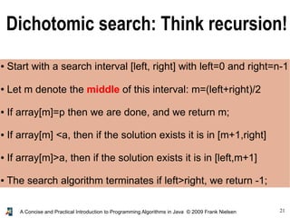 21A Concise and Practical Introduction to Programming Algorithms in Java © 2009 Frank Nielsen
Dichotomic search: Think recursion!
● Start with a search interval [left, right] with left=0 and right=n-1
● Let m denote the middle of this interval: m=(left+right)/2
● If array[m]=p then we are done, and we return m;
● If array[m] <a, then if the solution exists it is in [m+1,right]
● If array[m]>a, then if the solution exists it is in [left,m+1]
● The search algorithm terminates if left>right, we return -1;
 