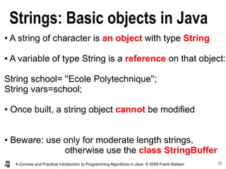 23A Concise and Practical Introduction to Programming Algorithms in Java © 2009 Frank Nielsen
Strings: Basic objects in Java
● A string of character is an object with type String
● A variable of type String is a reference on that object:
String school= ''Ecole Polytechnique'';
String vars=school;
● Once built, a string object cannot be modified
● Beware: use only for moderate length strings,
otherwise use the class StringBuffer
 