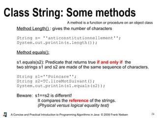 24A Concise and Practical Introduction to Programming Algorithms in Java © 2009 Frank Nielsen
Class String: Some methods
A method is a function or procedure on an object class
Method Length() : gives the number of characters
String s= ''anticonstitutionnellement'';
System.out.println(s.length());
Method equals():
s1.equals(s2): Predicate that returns true if and only if the
two strings s1 and s2 are made of the same sequence of characters.
String s1=''Poincare'';
String s2=TC.lireMotSuivant();
System.out.println(s1.equals(s2));
Beware: s1==s2 is different!
It compares the reference of the strings.
(Physical versus logical equality test)
 