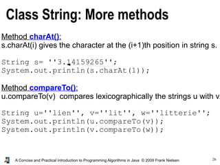26A Concise and Practical Introduction to Programming Algorithms in Java © 2009 Frank Nielsen
Class String: More methods
Method charAt():
s.charAt(i) gives the character at the (i+1)th position in string s.
String s= ''3.14159265'';
System.out.println(s.charAt(1));
Method compareTo():
u.compareTo(v) compares lexicographically the strings u with v.
String u=''lien'', v=''lit'', w=''litterie'';
System.out.println(u.compareTo(v));
System.out.println(v.compareTo(w));
 