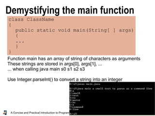 28A Concise and Practical Introduction to Programming Algorithms in Java © 2009 Frank Nielsen
Demystifying the main function
class ClassName
{
public static void main(String[ ] args)
{
...
}
}
Function main has an array of string of characters as arguments
These strings are stored in args[0], args[1], ...
... when calling java main s0 s1 s2 s3
Use Integer.parseInt() to convert a string into an integer
 