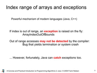 8A Concise and Practical Introduction to Programming Algorithms in Java © 2009 Frank Nielsen
Index range of arrays and exceptions
Powerful mechanism of modern languages (Java, C++)
If index is out of range, an exception is raised on the fly:
ArrayIndexOutOfBounds
Out of range accesses may not be detected by the compiler:
Bug that yields termination or system crash
... However, fortunately, Java can catch exceptions too.
 