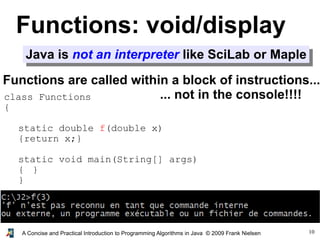 10A Concise and Practical Introduction to Programming Algorithms in Java © 2009 Frank Nielsen
Functions: void/display
Java is not an interpreter like SciLab or Maple
Functions are called within a block of instructions...
... not in the console!!!!class Functions
{
static double f(double x)
{return x;}
static void main(String[] args)
{ }
}
 