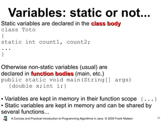 11A Concise and Practical Introduction to Programming Algorithms in Java © 2009 Frank Nielsen
Variables: static or not...
Static variables are declared in the class bodyclass body
class Toto
{
static int count1, count2;
...
}
Otherwise non-static variables (usual) are
declared in function bodiesfunction bodies (main, etc.)
public static void main(String[] args)
{double x;int i;}
● Variables are kept in memory in their function scope {...}
● Static variables are kept in memory and can be shared by
several functions...
 
