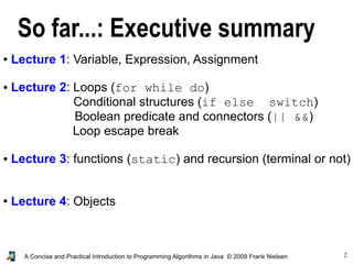 2A Concise and Practical Introduction to Programming Algorithms in Java © 2009 Frank Nielsen
So far...: Executive summary
● Lecture 1: Variable, Expression, Assignment
● Lecture 2: Loops (for while do)
Conditional structures (if else switch)
Boolean predicate and connectors (|| &&)
Loop escape break
● Lecture 3: functions (static) and recursion (terminal or not)
● Lecture 4: Objects
 