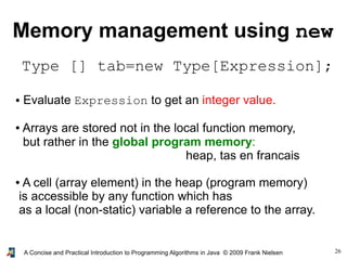 26A Concise and Practical Introduction to Programming Algorithms in Java © 2009 Frank Nielsen
Memory management using new
Type [] tab=new Type[Expression];
● Evaluate Expression to get an integer value.
● Arrays are stored not in the local function memory,
but rather in the global program memory:
heap, tas en francais
● A cell (array element) in the heap (program memory)
is accessible by any function which has
as a local (non-static) variable a reference to the array.
 