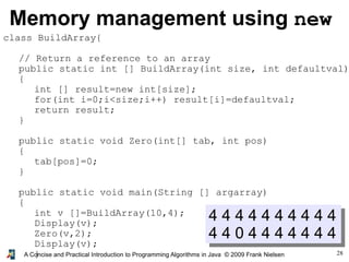28A Concise and Practical Introduction to Programming Algorithms in Java © 2009 Frank Nielsen
Memory management using new
4 4 4 4 4 4 4 4 4 4
4 4 0 4 4 4 4 4 4 4
class BuildArray{
// Return a reference to an array
public static int [] BuildArray(int size, int defaultval)
{
int [] result=new int[size];
for(int i=0;i<size;i++) result[i]=defaultval;
return result;
}
public static void Zero(int[] tab, int pos)
{
tab[pos]=0;
}
public static void main(String [] argarray)
{
int v []=BuildArray(10,4);
Display(v);
Zero(v,2);
Display(v);
}
 