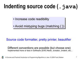 3A Concise and Practical Introduction to Programming Algorithms in Java © 2009 Frank Nielsen
Indenting source code (.java)
● Increase code readibility
● Avoid mistyping bugs (matching { })
Source code formatter, pretty printer, beautifier
Different conventions are possible (but choose one)
Implemented more or less in Software (S/W) Nedit, Jcreator, Jindent, etc...
 