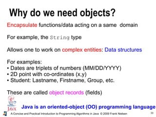 30A Concise and Practical Introduction to Programming Algorithms in Java © 2009 Frank Nielsen
Why do we need objects?
Java is an oriented-object (OO) programming language
Encapsulate functions/data acting on a same domain
For example, the String type
Allows one to work on complex entities: Data structures
For examples:
● Dates are triplets of numbers (MM/DD/YYYY)
● 2D point with co-ordinates (x,y)
● Student: Lastname, Firstname, Group, etc.
These are called object records (fields)
 
