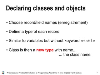 31A Concise and Practical Introduction to Programming Algorithms in Java © 2009 Frank Nielsen
Declaring classes and objects
● Choose record/field names (enregistrement)
● Define a type of each record
● Similar to variables but without keyword static
● Class is then a new type with name...
... the class name
 