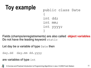 32A Concise and Practical Introduction to Programming Algorithms in Java © 2009 Frank Nielsen
Toy example public class Date
{
int dd;
int mm;
int yyyy;
}
Fields (champs/enregistrements) are also called object variables
Do not have the leading keyword static
Let day be a variable of type Date then
day.dd day.mm dd.yyyy
are variables of type int
 
