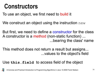 34A Concise and Practical Introduction to Programming Algorithms in Java © 2009 Frank Nielsen
Constructors
To use an object, we first need to build it
We construct an object using the instruction new
But first, we need to define a constructor for the class
A constructor is a method (non-static function) ...
...bearing the class' name
This method does not return a result but assigns...
...values to the object's field
Use this.field to access field of the object
 