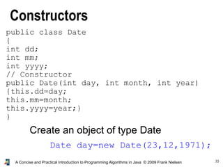 35A Concise and Practical Introduction to Programming Algorithms in Java © 2009 Frank Nielsen
public class Date
{
int dd;
int mm;
int yyyy;
// Constructor
public Date(int day, int month, int year)
{this.dd=day;
this.mm=month;
this.yyyy=year;}
}
Constructors
Date day=new Date(23,12,1971);
Create an object of type Date
 