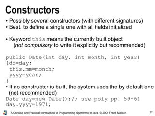 37A Concise and Practical Introduction to Programming Algorithms in Java © 2009 Frank Nielsen
Constructors
● Possibly several constructors (with different signatures)
● Best, to define a single one with all fields initialized
● Keyword this means the currently built object
(not compulsory to write it explicitly but recommended)
public Date(int day, int month, int year)
{dd=day;
this.mm=month;
yyyy=year;
}
● If no constructor is built, the system uses the by-default one
(not recommended)
Date day=new Date();// see poly pp. 59-61
day.yyyy=1971;
 