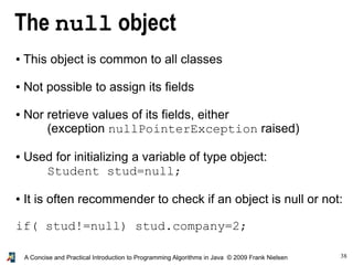 38A Concise and Practical Introduction to Programming Algorithms in Java © 2009 Frank Nielsen
The null object
● This object is common to all classes
● Not possible to assign its fields
● Nor retrieve values of its fields, either
(exception nullPointerException raised)
● Used for initializing a variable of type object:
Student stud=null;
● It is often recommender to check if an object is null or not:
if( stud!=null) stud.company=2;
 
