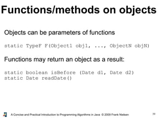 39A Concise and Practical Introduction to Programming Algorithms in Java © 2009 Frank Nielsen
Functions/methods on objects
Objects can be parameters of functions
static TypeF F(Object1 obj1, ..., ObjectN objN)
Functions may return an object as a result:
static boolean isBefore (Date d1, Date d2)
static Date readDate()
 