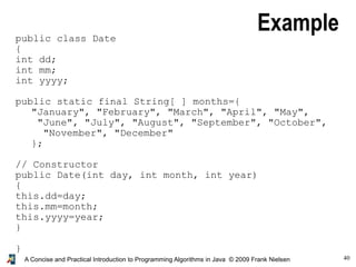 40A Concise and Practical Introduction to Programming Algorithms in Java © 2009 Frank Nielsen
Examplepublic class Date
{
int dd;
int mm;
int yyyy;
public static final String[ ] months={
"January", "February", "March", "April", "May",
"June", "July", "August", "September", "October",
"November", "December"
};
// Constructor
public Date(int day, int month, int year)
{
this.dd=day;
this.mm=month;
this.yyyy=year;
}
}
 