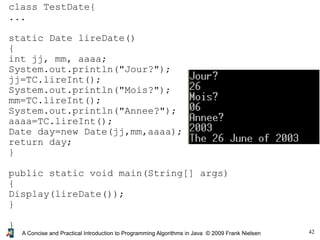 42A Concise and Practical Introduction to Programming Algorithms in Java © 2009 Frank Nielsen
class TestDate{
...
static Date lireDate()
{
int jj, mm, aaaa;
System.out.println("Jour?");
jj=TC.lireInt();
System.out.println("Mois?");
mm=TC.lireInt();
System.out.println("Annee?");
aaaa=TC.lireInt();
Date day=new Date(jj,mm,aaaa);
return day;
}
public static void main(String[] args)
{
Display(lireDate());
}
}
 