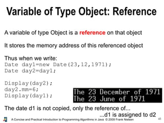 43A Concise and Practical Introduction to Programming Algorithms in Java © 2009 Frank Nielsen
Variable of Type Object: Reference
A variable of type Object is a reference on that object
It stores the memory address of this referenced object
Thus when we write:
Date day1=new Date(23,12,1971);
Date day2=day1;
Display(day2);
day2.mm=6;
Display(day1);
The date d1 is not copied, only the reference of...
...d1 is assigned to d2
 