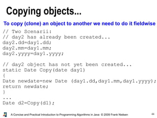 44A Concise and Practical Introduction to Programming Algorithms in Java © 2009 Frank Nielsen
Copying objects...
To copy (clone) an object to another we need to do it fieldwise
// Two Scenarii:
// day2 has already been created...
day2.dd=day1.dd;
day2.mm=day1.mm;
day2.yyyy=day1.yyyy;
// day2 object has not yet been created...
static Date Copy(date day1)
{
Date newdate=new Date (day1.dd,day1.mm,day1.yyyy);
return newdate;
}
...
Date d2=Copy(d1);
 