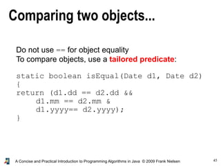 45A Concise and Practical Introduction to Programming Algorithms in Java © 2009 Frank Nielsen
Comparing two objects...
Do not use == for object equality
To compare objects, use a tailored predicate:
static boolean isEqual(Date d1, Date d2)
{
return (d1.dd == d2.dd &&
d1.mm == d2.mm &
d1.yyyy== d2.yyyy);
}
 