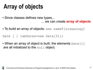 47A Concise and Practical Introduction to Programming Algorithms in Java © 2009 Frank Nielsen
Array of objects
● Since classes defines new types...
... we can create array of objects
● To build an array of objects: new nameT[sizearray]
Date [ ] tabDates=new Date[31];
● When an array of object is built, the elements Date[i]
are all initialized to the null object.
 