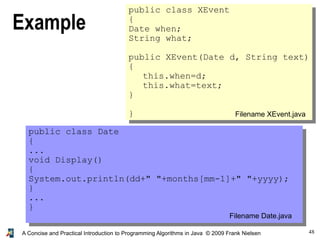 48A Concise and Practical Introduction to Programming Algorithms in Java © 2009 Frank Nielsen
Example
public class Date
{
...
void Display()
{
System.out.println(dd+" "+months[mm-1]+" "+yyyy);
}
...
}
public class XEvent
{
Date when;
String what;
public XEvent(Date d, String text)
{
this.when=d;
this.what=text;
}
} Filename XEvent.java
Filename Date.java
 