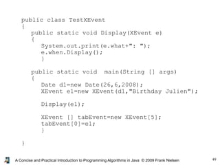 49A Concise and Practical Introduction to Programming Algorithms in Java © 2009 Frank Nielsen
public class TestXEvent
{
public static void Display(XEvent e)
{
System.out.print(e.what+": ");
e.when.Display();
}
public static void main(String [] args)
{
Date d1=new Date(26,6,2008);
XEvent e1=new XEvent(d1,"Birthday Julien");
Display(e1);
XEvent [] tabEvent=new XEvent[5];
tabEvent[0]=e1;
}
}
 