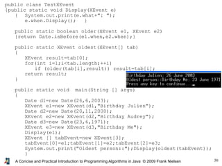 50A Concise and Practical Introduction to Programming Algorithms in Java © 2009 Frank Nielsen
public class TestXEvent
{public static void Display(XEvent e)
{ System.out.print(e.what+": ");
e.when.Display(); }
public static boolean older(XEvent e1, XEvent e2)
{return Date.isBefore(e1.when,e2.when);}
public static XEvent oldest(XEvent[] tab)
{
XEvent result=tab[0];
for(int i=1;i<tab.length;++i)
if (older(tab[i],result)) result=tab[i];
return result;
}
public static void main(String [] args)
{
Date d1=new Date(26,6,2003);
XEvent e1=new XEvent(d1,"Birthday Julien");
Date d2=new Date(20,11,2000);
XEvent e2=new XEvent(d2,"Birthday Audrey");
Date d3=new Date(23,6,1971);
XEvent e3=new XEvent(d3,"Birthday Me");
Display(e1);
XEvent [] tabEvent=new XEvent[3];
tabEvent[0]=e1;tabEvent[1]=e2;tabEvent[2]=e3;
System.out.print("Oldest person::");Display(oldest(tabEvent));
}
}
 