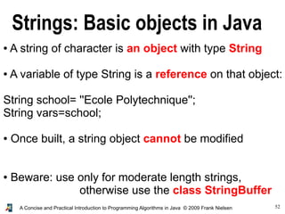 52A Concise and Practical Introduction to Programming Algorithms in Java © 2009 Frank Nielsen
Strings: Basic objects in Java
● A string of character is an object with type String
● A variable of type String is a reference on that object:
String school= ''Ecole Polytechnique'';
String vars=school;
● Once built, a string object cannot be modified
● Beware: use only for moderate length strings,
otherwise use the class StringBuffer
 