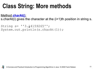 55A Concise and Practical Introduction to Programming Algorithms in Java © 2009 Frank Nielsen
Class String: More methods
Method charAt():
s.charAt(i) gives the character at the (i+1)th position in string s.
String s= ''3.14159265'';
System.out.println(s.charAt(1));
 