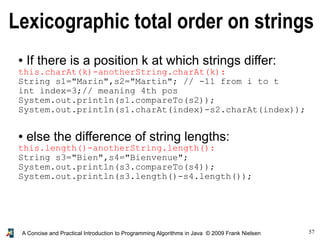 57A Concise and Practical Introduction to Programming Algorithms in Java © 2009 Frank Nielsen
Lexicographic total order on strings
● If there is a position k at which strings differ:
this.charAt(k)-anotherString.charAt(k):
String s1="Marin",s2="Martin"; // -11 from i to t
int index=3;// meaning 4th pos
System.out.println(s1.compareTo(s2));
System.out.println(s1.charAt(index)-s2.charAt(index));
● else the difference of string lengths:
this.length()-anotherString.length():
String s3="Bien",s4="Bienvenue";
System.out.println(s3.compareTo(s4));
System.out.println(s3.length()-s4.length());
 