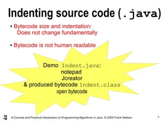 6A Concise and Practical Introduction to Programming Algorithms in Java © 2009 Frank Nielsen
Indenting source code (.java)
● Bytecode size and indentation:
Does not change fundamentally
● Bytecode is not human readable
Demo Indent.java:
notepad
Jcreator
& produced bytecode Indent.class
open bytecode
 
