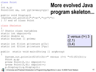 62A Concise and Practical Introduction to Programming Algorithms in Java © 2009 Frank Nielsen
More evolved Java
program skeleton...
2 versus (!=) 3
(2,1)
(3,4)
class Point
{
int x,y;
Point(int xx, int yy){x=xx;y=yy;}
public void Display()
{System.out.println("("+x+","+y+")")}
} // end of class Point
class Skeleton
{
// Static class variables
static int nbpoint=0;
static double x;
static boolean [] prime;
static int f1(int p){return p/2;}
static int f2(int p){return 2*p;}
public static void main(String [] argArray)
{
System.out.println(f2(f1(3))+" versus (!=) "+f1(f2(3)));
Point p,q;
p=new Point(2,1); nbpoint++;
q=new Point(3,4); nbpoint++;
p.Display();q.Display();
} }
 