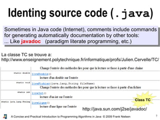 7A Concise and Practical Introduction to Programming Algorithms in Java © 2009 Frank Nielsen
Identing source code (.java)
Sometimes in Java code (Internet), comments include commands
for generating automatically documentation by other tools:
... Like javadoc (paradigm literate programming, etc.)
http://java.sun.com/j2se/javadoc/
La classe TC se trouve a:
http://www.enseignement.polytechnique.fr/informatique/profs/Julien.Cervelle/TC/
Class TC
 