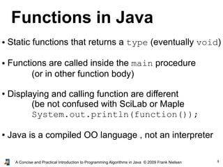 8A Concise and Practical Introduction to Programming Algorithms in Java © 2009 Frank Nielsen
Functions in Java
● Static functions that returns a type (eventually void)
● Functions are called inside the main procedure
(or in other function body)
● Displaying and calling function are different
(be not confused with SciLab or Maple
System.out.println(function());
● Java is a compiled OO language , not an interpreter
 
