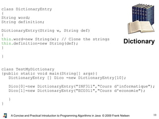 10A Concise and Practical Introduction to Programming Algorithms in Java © 2009 Frank Nielsen
Dictionary
class DictionaryEntry
{
String word;
String definition;
DictionaryEntry(String w, String def)
{
this.word=new String(w); // Clone the strings
this.definition=new String(def);
}
}
class TestMyDictionary
{public static void main(String[] args){
DictionaryEntry [] Dico =new DictionaryEntry[10];
Dico[0]=new DictionaryEntry("INF311","Cours d'informatique");
Dico[1]=new DictionaryEntry("ECO311","Cours d'economie");
}
}
 