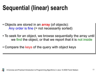 13A Concise and Practical Introduction to Programming Algorithms in Java © 2009 Frank Nielsen
Sequential (linear) search
● Objects are stored in an array (of objects):
Any order is fine (= not necessarily sorted)
● To seek for an object, we browse sequentially the array until
we find the object, or that we report that it is not inside
● Compare the keys of the query with object keys
 