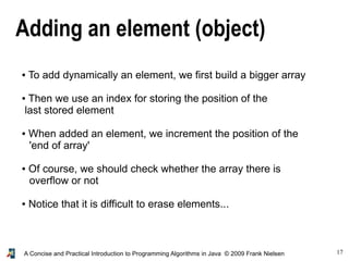 17A Concise and Practical Introduction to Programming Algorithms in Java © 2009 Frank Nielsen
Adding an element (object)
● To add dynamically an element, we first build a bigger array
● Then we use an index for storing the position of the
last stored element
● When added an element, we increment the position of the
'end of array'
● Of course, we should check whether the array there is
overflow or not
● Notice that it is difficult to erase elements...
 