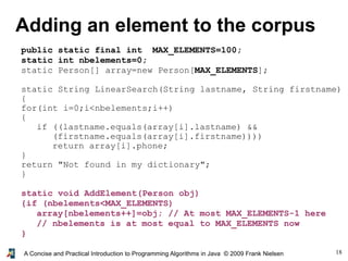 18A Concise and Practical Introduction to Programming Algorithms in Java © 2009 Frank Nielsen
Adding an element to the corpus
public static final int MAX_ELEMENTS=100;
static int nbelements=0;
static Person[] array=new Person[MAX_ELEMENTS];
static String LinearSearch(String lastname, String firstname)
{
for(int i=0;i<nbelements;i++)
{
if ((lastname.equals(array[i].lastname) &&
(firstname.equals(array[i].firstname))))
return array[i].phone;
}
return "Not found in my dictionary";
}
static void AddElement(Person obj)
{if (nbelements<MAX_ELEMENTS)
array[nbelements++]=obj; // At most MAX_ELEMENTS-1 here
// nbelements is at most equal to MAX_ELEMENTS now
}
 