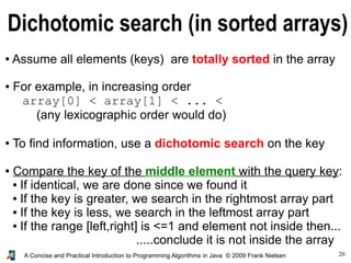 20A Concise and Practical Introduction to Programming Algorithms in Java © 2009 Frank Nielsen
Dichotomic search (in sorted arrays)
● Assume all elements (keys) are totally sorted in the array
● For example, in increasing order
array[0] < array[1] < ... <
(any lexicographic order would do)
● To find information, use a dichotomic search on the key
● Compare the key of the middle element with the query key:
● If identical, we are done since we found it
● If the key is greater, we search in the rightmost array part
● If the key is less, we search in the leftmost array part
● If the range [left,right] is <=1 and element not inside then...
.....conclude it is not inside the array
 
