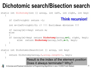 21A Concise and Practical Introduction to Programming Algorithms in Java © 2009 Frank Nielsen
Dichotomic search/Bisection search
Think recursion!
static int Dichotomy(int [] array, int left, int right, int key)
{
if (left>right) return -1;
int m=(left+right)/2; // !!! Euclidean division !!!
if (array[m]==key) return m;
else
{
if (array[m]<key) return Dichotomy(array,m+1, right, key);
else return Dichotomy(array,left,m-1, key);
}
}
static int DichotomicSearch(int [] array, int key)
{
return Dichotomy(array,0,array.length-1, key);
}
Result is the index of the element position
Does it always terminate? Why?
 