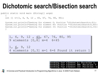 22A Concise and Practical Introduction to Programming Algorithms in Java © 2009 Frank Nielsen
Dichotomic search/Bisection search
public static void main (String[] args)
{
int [] v={1, 6, 9, 12 , 45, 67, 76, 80, 95};
System.out.println("Seeking for element 6: Position "+DichotomicSearch(v,6));
System.out.println("Seeking for element 80: Position "+DichotomicSearch(v,80));
System.out.println("Seeking for element 33: Position "+DichotomicSearch(v,33));
}
1, 6, 9, 12 , 45, 67, 76, 80, 95
9 elements [0,8] m=4 6<45
1, 6, 9, 12
4 elements [0,3] m=1 6=6 Found it return 1
 